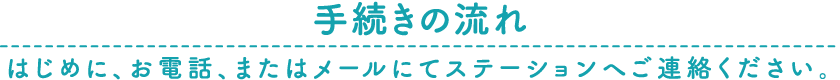 手続きの流れ はじめに、お電話、またはメールにてステーションへご連絡ください。